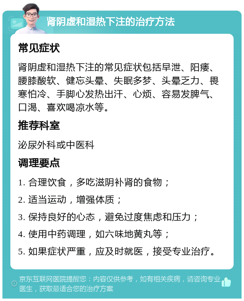 肾阴虚和湿热下注的治疗方法 常见症状 肾阴虚和湿热下注的常见症状包括早泄、阳痿、腰膝酸软、健忘头晕、失眠多梦、头晕乏力、畏寒怕冷、手脚心发热出汗、心烦、容易发脾气、口渴、喜欢喝凉水等。 推荐科室 泌尿外科或中医科 调理要点 1. 合理饮食，多吃滋阴补肾的食物； 2. 适当运动，增强体质； 3. 保持良好的心态，避免过度焦虑和压力； 4. 使用中药调理，如六味地黄丸等； 5. 如果症状严重，应及时就医，接受专业治疗。