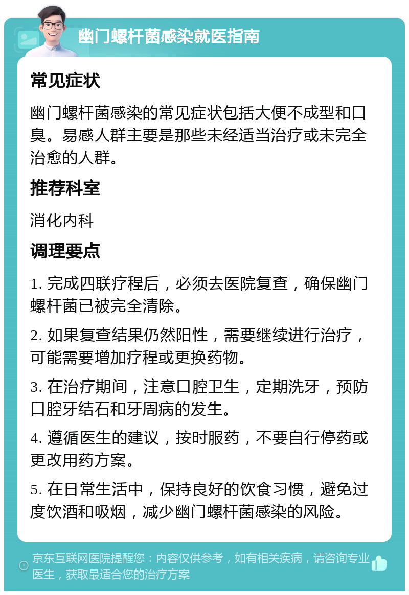 幽门螺杆菌感染就医指南 常见症状 幽门螺杆菌感染的常见症状包括大便不成型和口臭。易感人群主要是那些未经适当治疗或未完全治愈的人群。 推荐科室 消化内科 调理要点 1. 完成四联疗程后，必须去医院复查，确保幽门螺杆菌已被完全清除。 2. 如果复查结果仍然阳性，需要继续进行治疗，可能需要增加疗程或更换药物。 3. 在治疗期间，注意口腔卫生，定期洗牙，预防口腔牙结石和牙周病的发生。 4. 遵循医生的建议，按时服药，不要自行停药或更改用药方案。 5. 在日常生活中，保持良好的饮食习惯，避免过度饮酒和吸烟，减少幽门螺杆菌感染的风险。