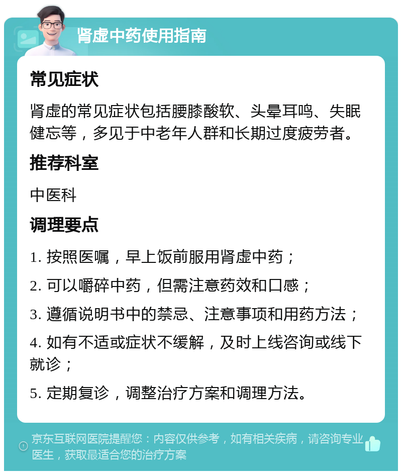 肾虚中药使用指南 常见症状 肾虚的常见症状包括腰膝酸软、头晕耳鸣、失眠健忘等，多见于中老年人群和长期过度疲劳者。 推荐科室 中医科 调理要点 1. 按照医嘱，早上饭前服用肾虚中药； 2. 可以嚼碎中药，但需注意药效和口感； 3. 遵循说明书中的禁忌、注意事项和用药方法； 4. 如有不适或症状不缓解，及时上线咨询或线下就诊； 5. 定期复诊，调整治疗方案和调理方法。