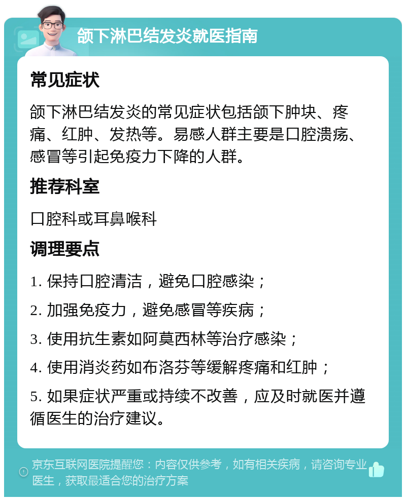 颌下淋巴结发炎就医指南 常见症状 颌下淋巴结发炎的常见症状包括颌下肿块、疼痛、红肿、发热等。易感人群主要是口腔溃疡、感冒等引起免疫力下降的人群。 推荐科室 口腔科或耳鼻喉科 调理要点 1. 保持口腔清洁，避免口腔感染； 2. 加强免疫力，避免感冒等疾病； 3. 使用抗生素如阿莫西林等治疗感染； 4. 使用消炎药如布洛芬等缓解疼痛和红肿； 5. 如果症状严重或持续不改善，应及时就医并遵循医生的治疗建议。