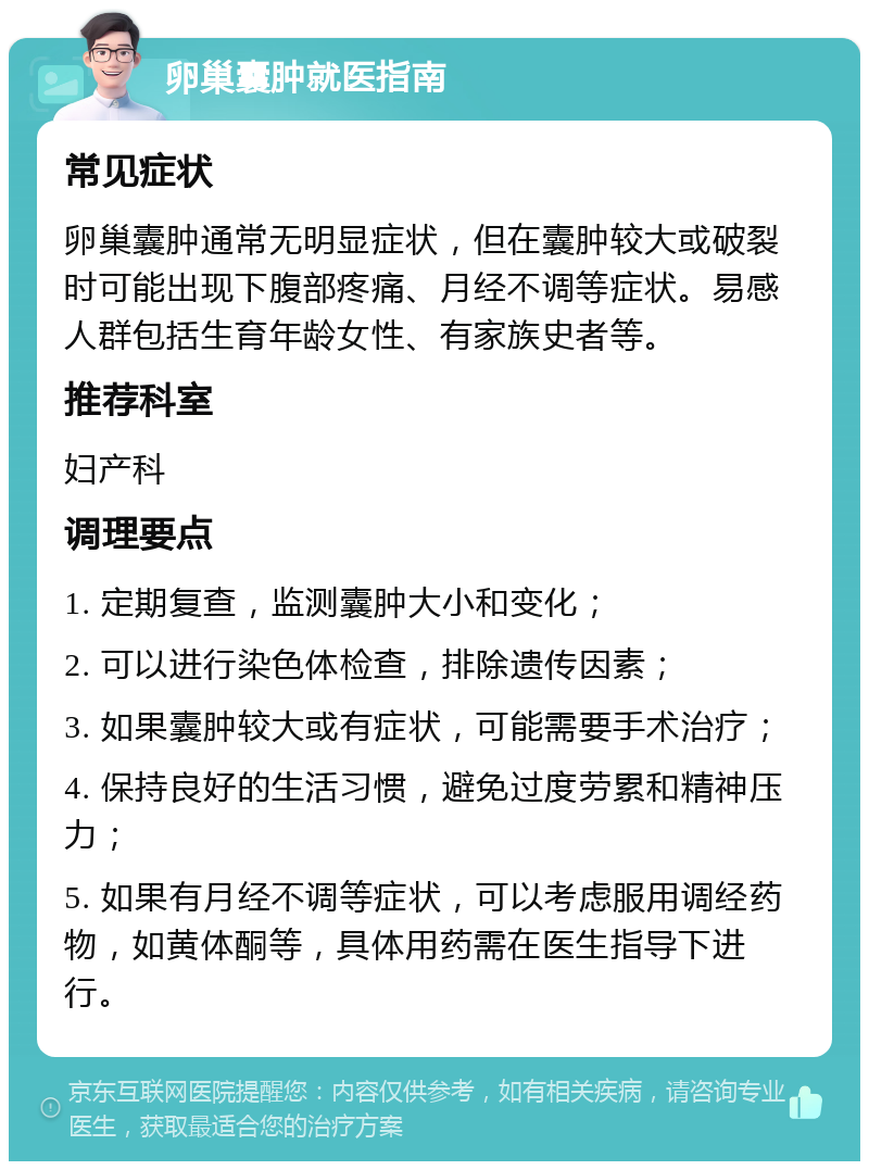 卵巢囊肿就医指南 常见症状 卵巢囊肿通常无明显症状，但在囊肿较大或破裂时可能出现下腹部疼痛、月经不调等症状。易感人群包括生育年龄女性、有家族史者等。 推荐科室 妇产科 调理要点 1. 定期复查，监测囊肿大小和变化； 2. 可以进行染色体检查，排除遗传因素； 3. 如果囊肿较大或有症状，可能需要手术治疗； 4. 保持良好的生活习惯，避免过度劳累和精神压力； 5. 如果有月经不调等症状，可以考虑服用调经药物，如黄体酮等，具体用药需在医生指导下进行。