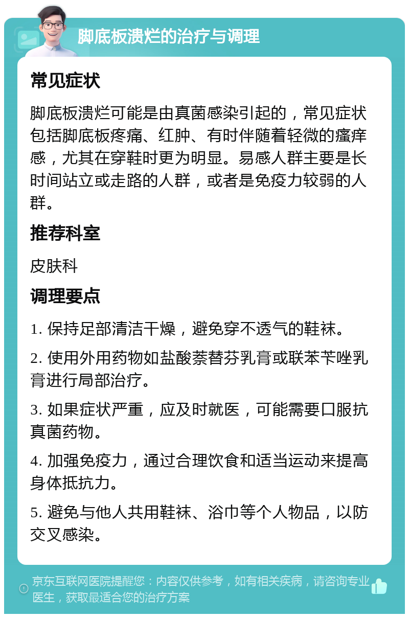 脚底板溃烂的治疗与调理 常见症状 脚底板溃烂可能是由真菌感染引起的，常见症状包括脚底板疼痛、红肿、有时伴随着轻微的瘙痒感，尤其在穿鞋时更为明显。易感人群主要是长时间站立或走路的人群，或者是免疫力较弱的人群。 推荐科室 皮肤科 调理要点 1. 保持足部清洁干燥，避免穿不透气的鞋袜。 2. 使用外用药物如盐酸萘替芬乳膏或联苯苄唑乳膏进行局部治疗。 3. 如果症状严重，应及时就医，可能需要口服抗真菌药物。 4. 加强免疫力，通过合理饮食和适当运动来提高身体抵抗力。 5. 避免与他人共用鞋袜、浴巾等个人物品，以防交叉感染。