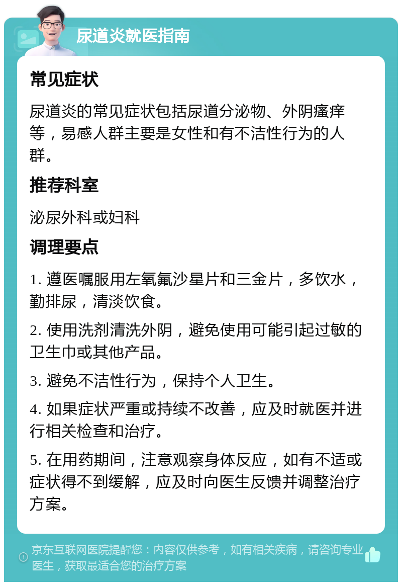 尿道炎就医指南 常见症状 尿道炎的常见症状包括尿道分泌物、外阴瘙痒等，易感人群主要是女性和有不洁性行为的人群。 推荐科室 泌尿外科或妇科 调理要点 1. 遵医嘱服用左氧氟沙星片和三金片，多饮水，勤排尿，清淡饮食。 2. 使用洗剂清洗外阴，避免使用可能引起过敏的卫生巾或其他产品。 3. 避免不洁性行为，保持个人卫生。 4. 如果症状严重或持续不改善，应及时就医并进行相关检查和治疗。 5. 在用药期间，注意观察身体反应，如有不适或症状得不到缓解，应及时向医生反馈并调整治疗方案。