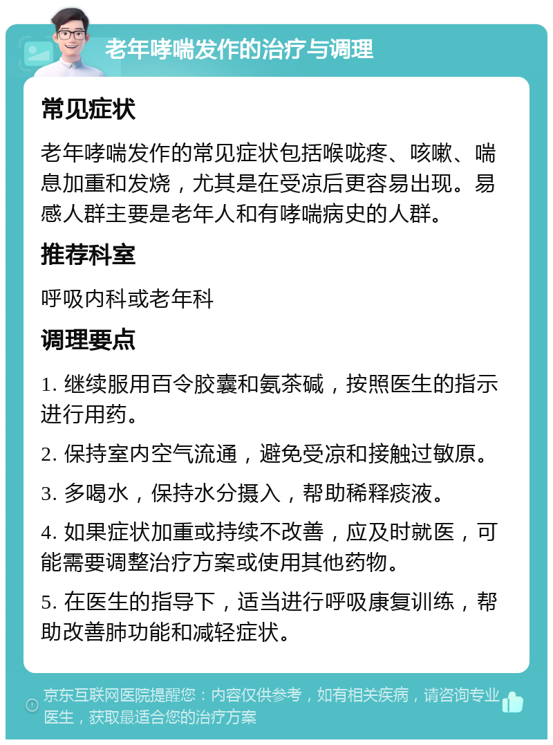 老年哮喘发作的治疗与调理 常见症状 老年哮喘发作的常见症状包括喉咙疼、咳嗽、喘息加重和发烧，尤其是在受凉后更容易出现。易感人群主要是老年人和有哮喘病史的人群。 推荐科室 呼吸内科或老年科 调理要点 1. 继续服用百令胶囊和氨茶碱，按照医生的指示进行用药。 2. 保持室内空气流通，避免受凉和接触过敏原。 3. 多喝水，保持水分摄入，帮助稀释痰液。 4. 如果症状加重或持续不改善，应及时就医，可能需要调整治疗方案或使用其他药物。 5. 在医生的指导下，适当进行呼吸康复训练，帮助改善肺功能和减轻症状。