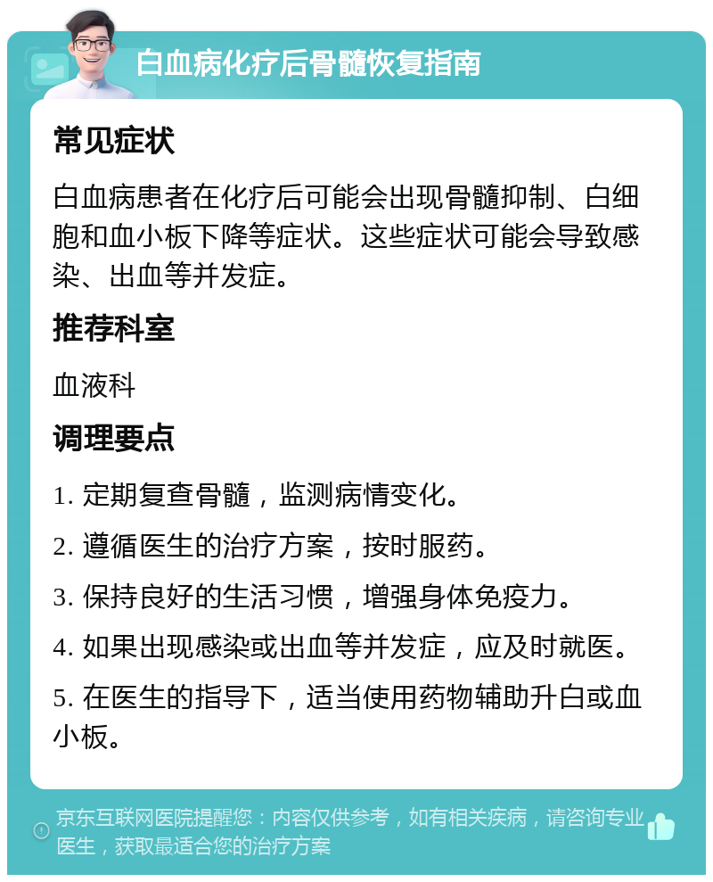 白血病化疗后骨髓恢复指南 常见症状 白血病患者在化疗后可能会出现骨髓抑制、白细胞和血小板下降等症状。这些症状可能会导致感染、出血等并发症。 推荐科室 血液科 调理要点 1. 定期复查骨髓，监测病情变化。 2. 遵循医生的治疗方案，按时服药。 3. 保持良好的生活习惯，增强身体免疫力。 4. 如果出现感染或出血等并发症，应及时就医。 5. 在医生的指导下，适当使用药物辅助升白或血小板。