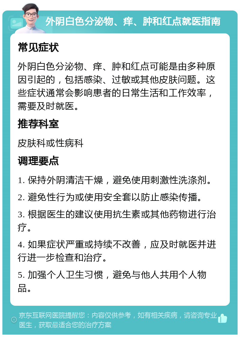 外阴白色分泌物、痒、肿和红点就医指南 常见症状 外阴白色分泌物、痒、肿和红点可能是由多种原因引起的，包括感染、过敏或其他皮肤问题。这些症状通常会影响患者的日常生活和工作效率，需要及时就医。 推荐科室 皮肤科或性病科 调理要点 1. 保持外阴清洁干燥，避免使用刺激性洗涤剂。 2. 避免性行为或使用安全套以防止感染传播。 3. 根据医生的建议使用抗生素或其他药物进行治疗。 4. 如果症状严重或持续不改善，应及时就医并进行进一步检查和治疗。 5. 加强个人卫生习惯，避免与他人共用个人物品。