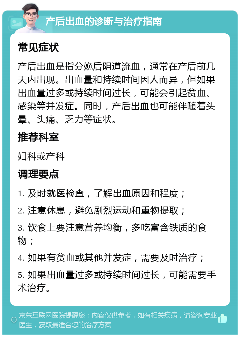 产后出血的诊断与治疗指南 常见症状 产后出血是指分娩后阴道流血，通常在产后前几天内出现。出血量和持续时间因人而异，但如果出血量过多或持续时间过长，可能会引起贫血、感染等并发症。同时，产后出血也可能伴随着头晕、头痛、乏力等症状。 推荐科室 妇科或产科 调理要点 1. 及时就医检查，了解出血原因和程度； 2. 注意休息，避免剧烈运动和重物提取； 3. 饮食上要注意营养均衡，多吃富含铁质的食物； 4. 如果有贫血或其他并发症，需要及时治疗； 5. 如果出血量过多或持续时间过长，可能需要手术治疗。