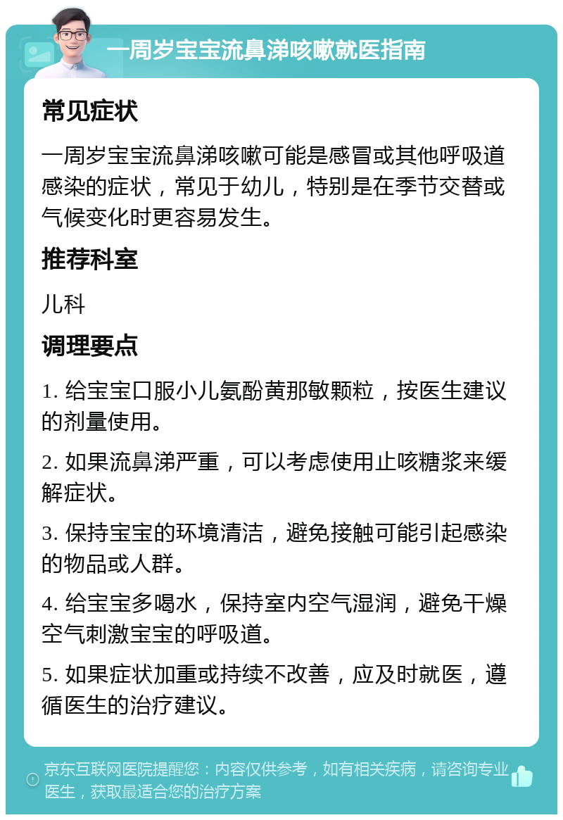 一周岁宝宝流鼻涕咳嗽就医指南 常见症状 一周岁宝宝流鼻涕咳嗽可能是感冒或其他呼吸道感染的症状，常见于幼儿，特别是在季节交替或气候变化时更容易发生。 推荐科室 儿科 调理要点 1. 给宝宝口服小儿氨酚黄那敏颗粒，按医生建议的剂量使用。 2. 如果流鼻涕严重，可以考虑使用止咳糖浆来缓解症状。 3. 保持宝宝的环境清洁，避免接触可能引起感染的物品或人群。 4. 给宝宝多喝水，保持室内空气湿润，避免干燥空气刺激宝宝的呼吸道。 5. 如果症状加重或持续不改善，应及时就医，遵循医生的治疗建议。