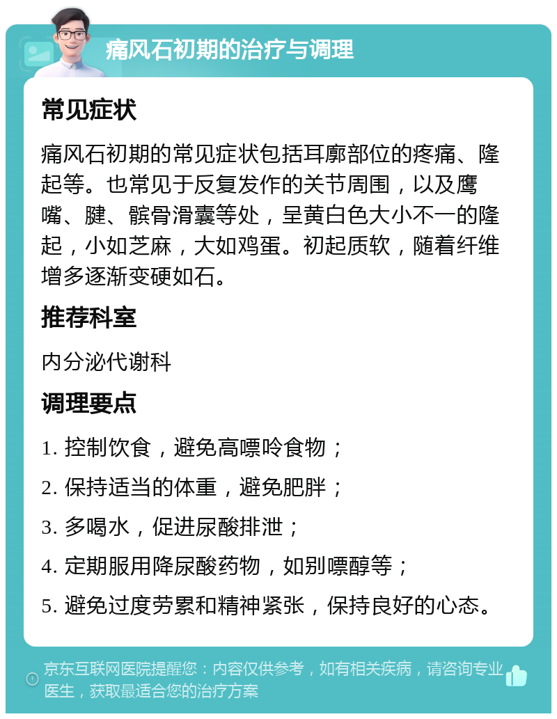 痛风石初期的治疗与调理 常见症状 痛风石初期的常见症状包括耳廓部位的疼痛、隆起等。也常见于反复发作的关节周围，以及鹰嘴、腱、髌骨滑囊等处，呈黄白色大小不一的隆起，小如芝麻，大如鸡蛋。初起质软，随着纤维增多逐渐变硬如石。 推荐科室 内分泌代谢科 调理要点 1. 控制饮食，避免高嘌呤食物； 2. 保持适当的体重，避免肥胖； 3. 多喝水，促进尿酸排泄； 4. 定期服用降尿酸药物，如别嘌醇等； 5. 避免过度劳累和精神紧张，保持良好的心态。