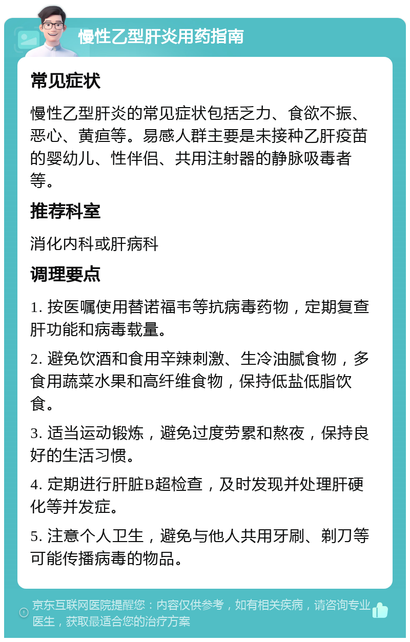 慢性乙型肝炎用药指南 常见症状 慢性乙型肝炎的常见症状包括乏力、食欲不振、恶心、黄疸等。易感人群主要是未接种乙肝疫苗的婴幼儿、性伴侣、共用注射器的静脉吸毒者等。 推荐科室 消化内科或肝病科 调理要点 1. 按医嘱使用替诺福韦等抗病毒药物，定期复查肝功能和病毒载量。 2. 避免饮酒和食用辛辣刺激、生冷油腻食物，多食用蔬菜水果和高纤维食物，保持低盐低脂饮食。 3. 适当运动锻炼，避免过度劳累和熬夜，保持良好的生活习惯。 4. 定期进行肝脏B超检查，及时发现并处理肝硬化等并发症。 5. 注意个人卫生，避免与他人共用牙刷、剃刀等可能传播病毒的物品。