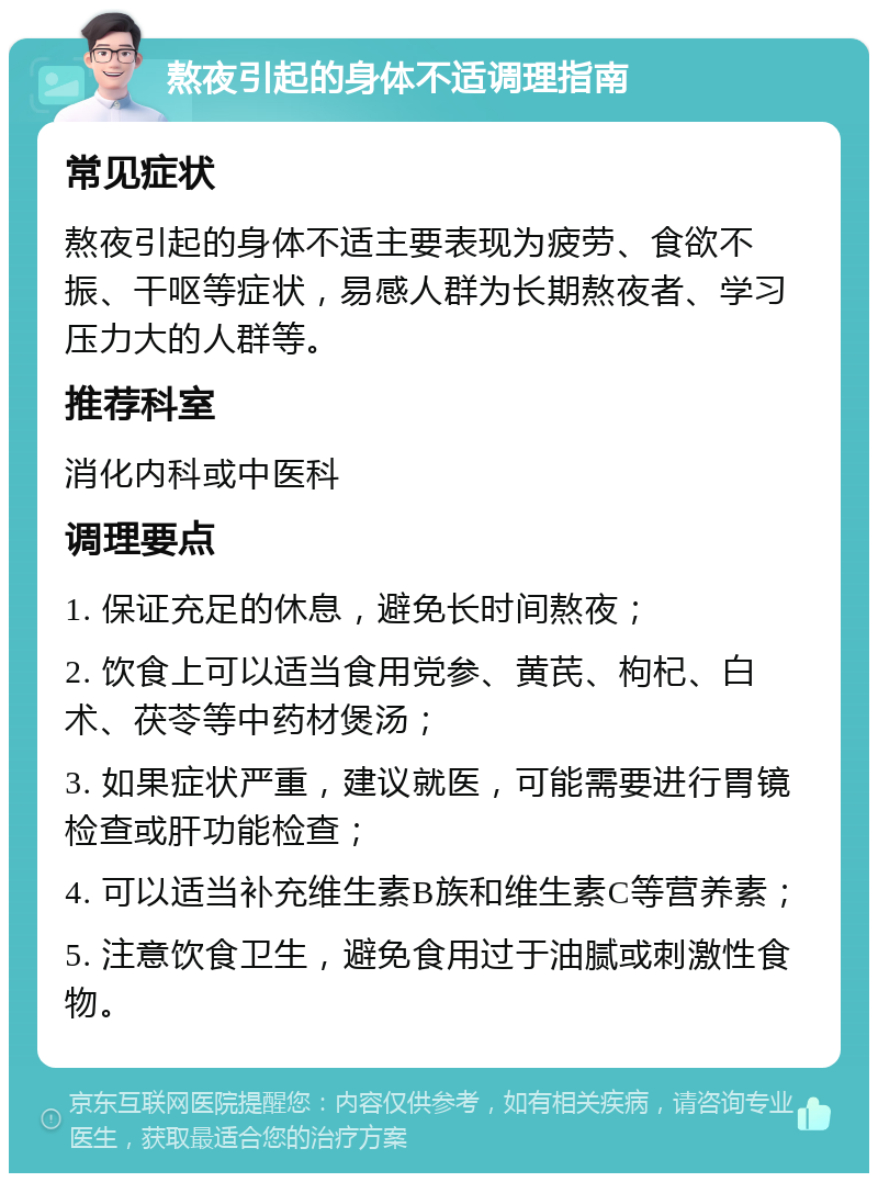 熬夜引起的身体不适调理指南 常见症状 熬夜引起的身体不适主要表现为疲劳、食欲不振、干呕等症状，易感人群为长期熬夜者、学习压力大的人群等。 推荐科室 消化内科或中医科 调理要点 1. 保证充足的休息，避免长时间熬夜； 2. 饮食上可以适当食用党参、黄芪、枸杞、白术、茯苓等中药材煲汤； 3. 如果症状严重，建议就医，可能需要进行胃镜检查或肝功能检查； 4. 可以适当补充维生素B族和维生素C等营养素； 5. 注意饮食卫生，避免食用过于油腻或刺激性食物。