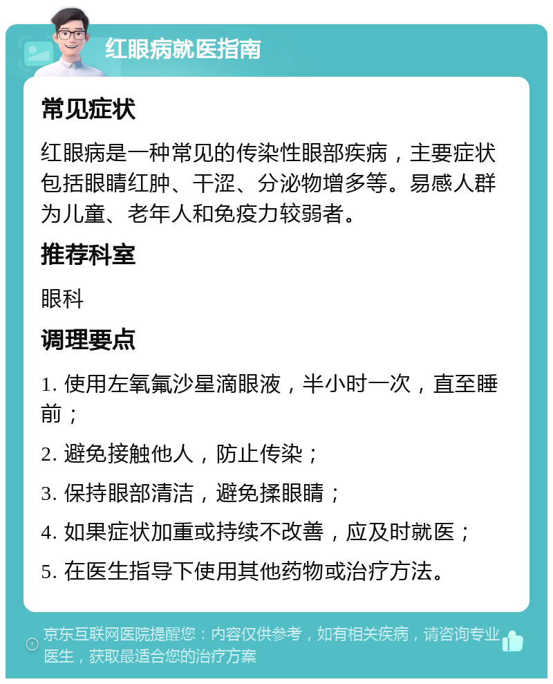 红眼病就医指南 常见症状 红眼病是一种常见的传染性眼部疾病，主要症状包括眼睛红肿、干涩、分泌物增多等。易感人群为儿童、老年人和免疫力较弱者。 推荐科室 眼科 调理要点 1. 使用左氧氟沙星滴眼液，半小时一次，直至睡前； 2. 避免接触他人，防止传染； 3. 保持眼部清洁，避免揉眼睛； 4. 如果症状加重或持续不改善，应及时就医； 5. 在医生指导下使用其他药物或治疗方法。