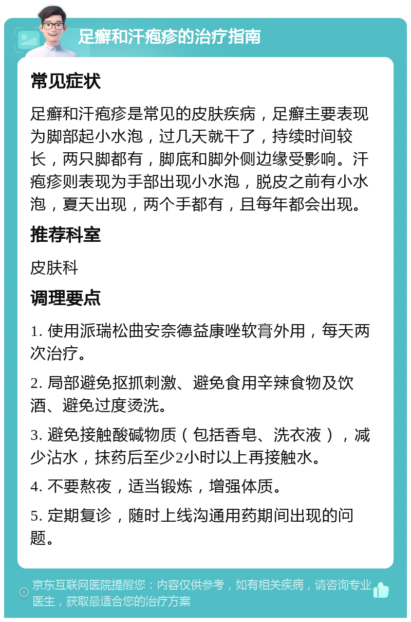 足癣和汗疱疹的治疗指南 常见症状 足癣和汗疱疹是常见的皮肤疾病，足癣主要表现为脚部起小水泡，过几天就干了，持续时间较长，两只脚都有，脚底和脚外侧边缘受影响。汗疱疹则表现为手部出现小水泡，脱皮之前有小水泡，夏天出现，两个手都有，且每年都会出现。 推荐科室 皮肤科 调理要点 1. 使用派瑞松曲安奈德益康唑软膏外用，每天两次治疗。 2. 局部避免抠抓刺激、避免食用辛辣食物及饮酒、避免过度烫洗。 3. 避免接触酸碱物质（包括香皂、洗衣液），减少沾水，抹药后至少2小时以上再接触水。 4. 不要熬夜，适当锻炼，增强体质。 5. 定期复诊，随时上线沟通用药期间出现的问题。