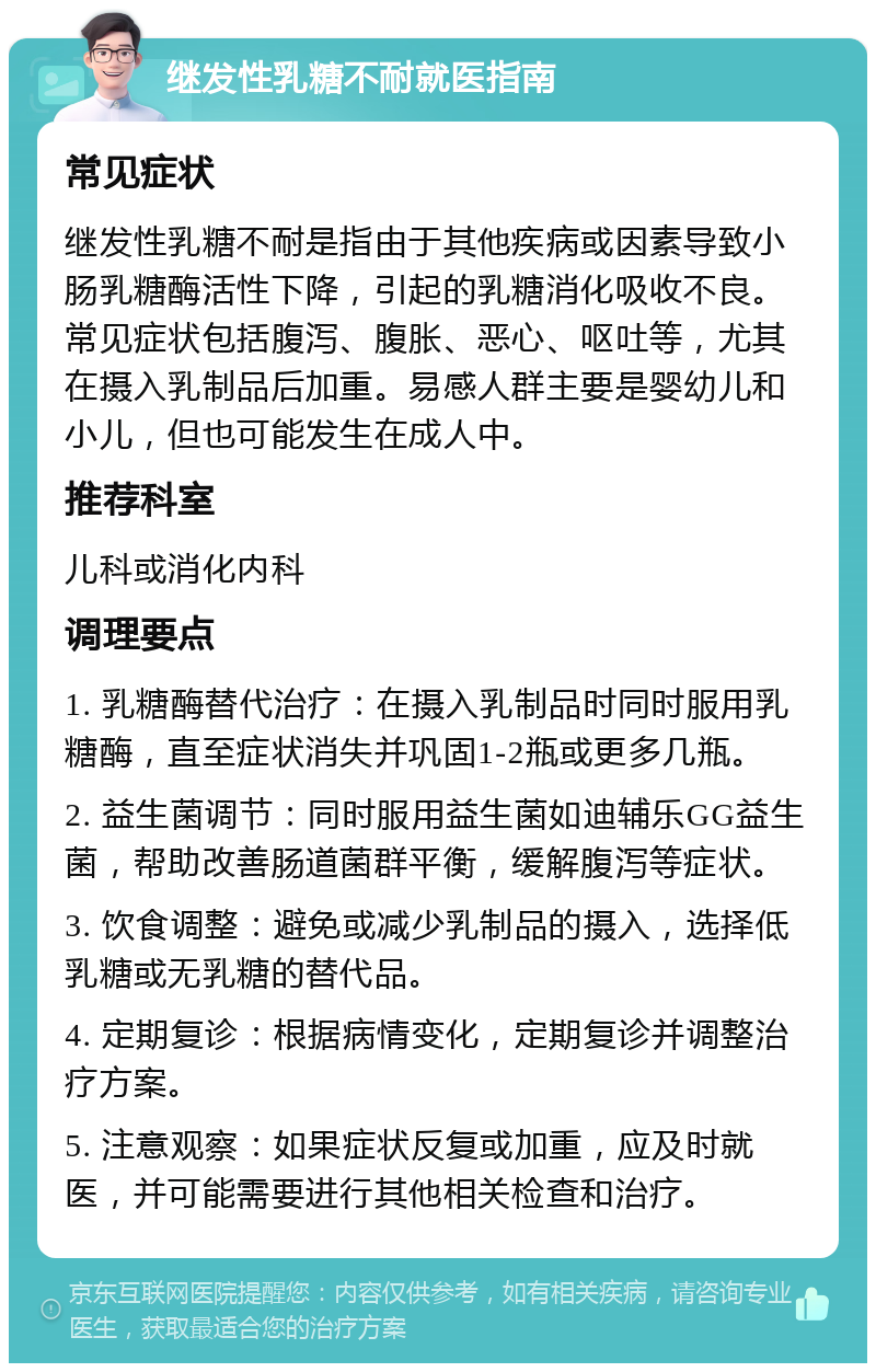 继发性乳糖不耐就医指南 常见症状 继发性乳糖不耐是指由于其他疾病或因素导致小肠乳糖酶活性下降，引起的乳糖消化吸收不良。常见症状包括腹泻、腹胀、恶心、呕吐等，尤其在摄入乳制品后加重。易感人群主要是婴幼儿和小儿，但也可能发生在成人中。 推荐科室 儿科或消化内科 调理要点 1. 乳糖酶替代治疗：在摄入乳制品时同时服用乳糖酶，直至症状消失并巩固1-2瓶或更多几瓶。 2. 益生菌调节：同时服用益生菌如迪辅乐GG益生菌，帮助改善肠道菌群平衡，缓解腹泻等症状。 3. 饮食调整：避免或减少乳制品的摄入，选择低乳糖或无乳糖的替代品。 4. 定期复诊：根据病情变化，定期复诊并调整治疗方案。 5. 注意观察：如果症状反复或加重，应及时就医，并可能需要进行其他相关检查和治疗。