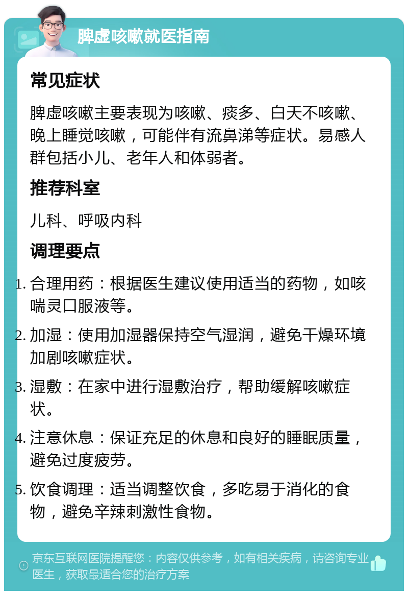 脾虚咳嗽就医指南 常见症状 脾虚咳嗽主要表现为咳嗽、痰多、白天不咳嗽、晚上睡觉咳嗽，可能伴有流鼻涕等症状。易感人群包括小儿、老年人和体弱者。 推荐科室 儿科、呼吸内科 调理要点 合理用药：根据医生建议使用适当的药物，如咳喘灵口服液等。 加湿：使用加湿器保持空气湿润，避免干燥环境加剧咳嗽症状。 湿敷：在家中进行湿敷治疗，帮助缓解咳嗽症状。 注意休息：保证充足的休息和良好的睡眠质量，避免过度疲劳。 饮食调理：适当调整饮食，多吃易于消化的食物，避免辛辣刺激性食物。