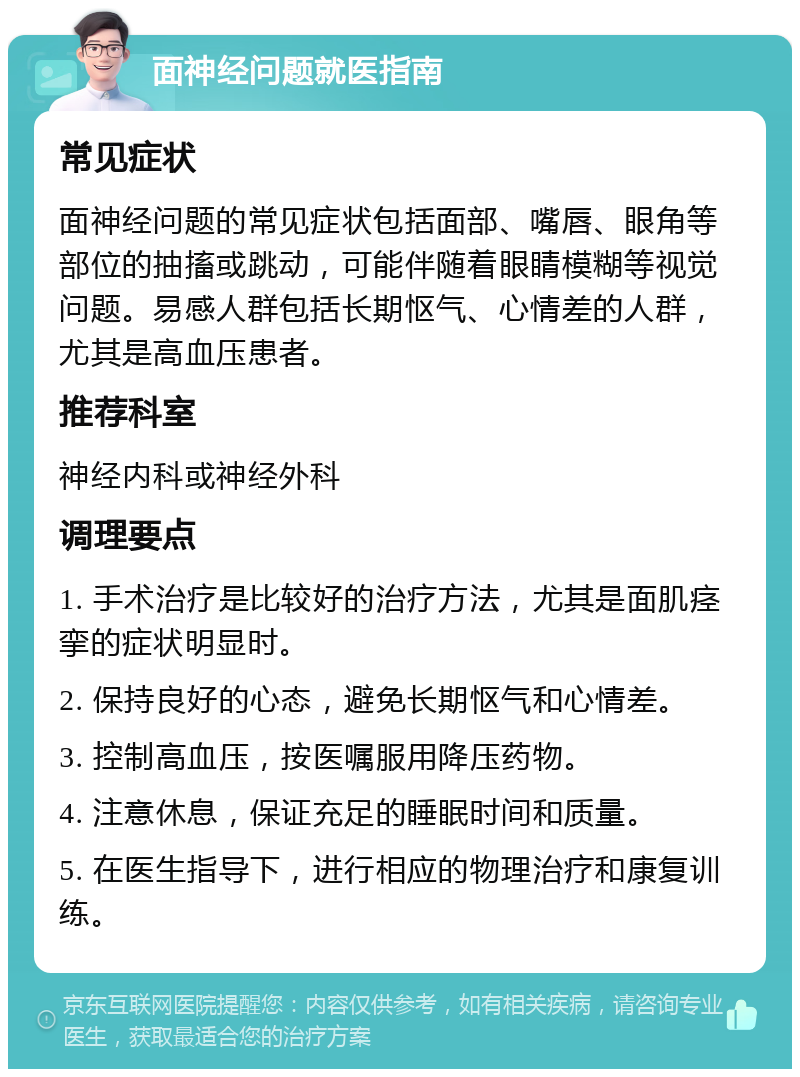 面神经问题就医指南 常见症状 面神经问题的常见症状包括面部、嘴唇、眼角等部位的抽搐或跳动，可能伴随着眼睛模糊等视觉问题。易感人群包括长期怄气、心情差的人群，尤其是高血压患者。 推荐科室 神经内科或神经外科 调理要点 1. 手术治疗是比较好的治疗方法，尤其是面肌痉挛的症状明显时。 2. 保持良好的心态，避免长期怄气和心情差。 3. 控制高血压，按医嘱服用降压药物。 4. 注意休息，保证充足的睡眠时间和质量。 5. 在医生指导下，进行相应的物理治疗和康复训练。