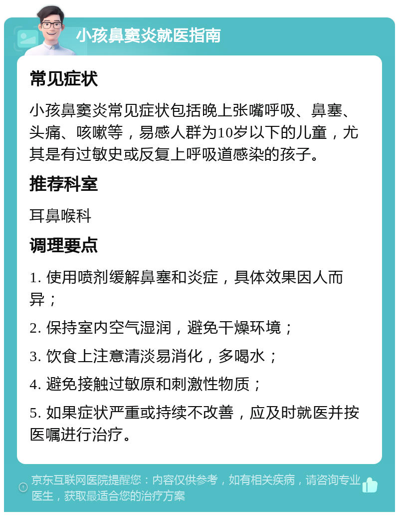 小孩鼻窦炎就医指南 常见症状 小孩鼻窦炎常见症状包括晚上张嘴呼吸、鼻塞、头痛、咳嗽等，易感人群为10岁以下的儿童，尤其是有过敏史或反复上呼吸道感染的孩子。 推荐科室 耳鼻喉科 调理要点 1. 使用喷剂缓解鼻塞和炎症，具体效果因人而异； 2. 保持室内空气湿润，避免干燥环境； 3. 饮食上注意清淡易消化，多喝水； 4. 避免接触过敏原和刺激性物质； 5. 如果症状严重或持续不改善，应及时就医并按医嘱进行治疗。