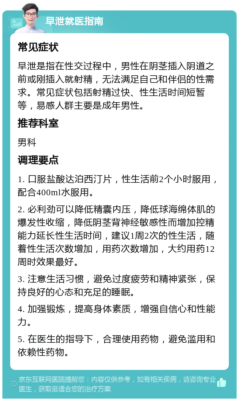 早泄就医指南 常见症状 早泄是指在性交过程中，男性在阴茎插入阴道之前或刚插入就射精，无法满足自己和伴侣的性需求。常见症状包括射精过快、性生活时间短暂等，易感人群主要是成年男性。 推荐科室 男科 调理要点 1. 口服盐酸达泊西汀片，性生活前2个小时服用，配合400ml水服用。 2. 必利劲可以降低精囊内压，降低球海绵体肌的爆发性收缩，降低阴茎背神经敏感性而增加控精能力延长性生活时间，建议1周2次的性生活，随着性生活次数增加，用药次数增加，大约用药12周时效果最好。 3. 注意生活习惯，避免过度疲劳和精神紧张，保持良好的心态和充足的睡眠。 4. 加强锻炼，提高身体素质，增强自信心和性能力。 5. 在医生的指导下，合理使用药物，避免滥用和依赖性药物。