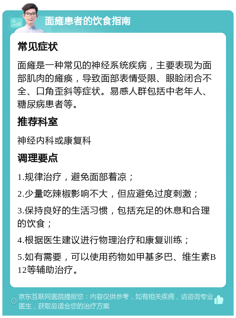 面瘫患者的饮食指南 常见症状 面瘫是一种常见的神经系统疾病，主要表现为面部肌肉的瘫痪，导致面部表情受限、眼睑闭合不全、口角歪斜等症状。易感人群包括中老年人、糖尿病患者等。 推荐科室 神经内科或康复科 调理要点 1.规律治疗，避免面部着凉； 2.少量吃辣椒影响不大，但应避免过度刺激； 3.保持良好的生活习惯，包括充足的休息和合理的饮食； 4.根据医生建议进行物理治疗和康复训练； 5.如有需要，可以使用药物如甲基多巴、维生素B12等辅助治疗。