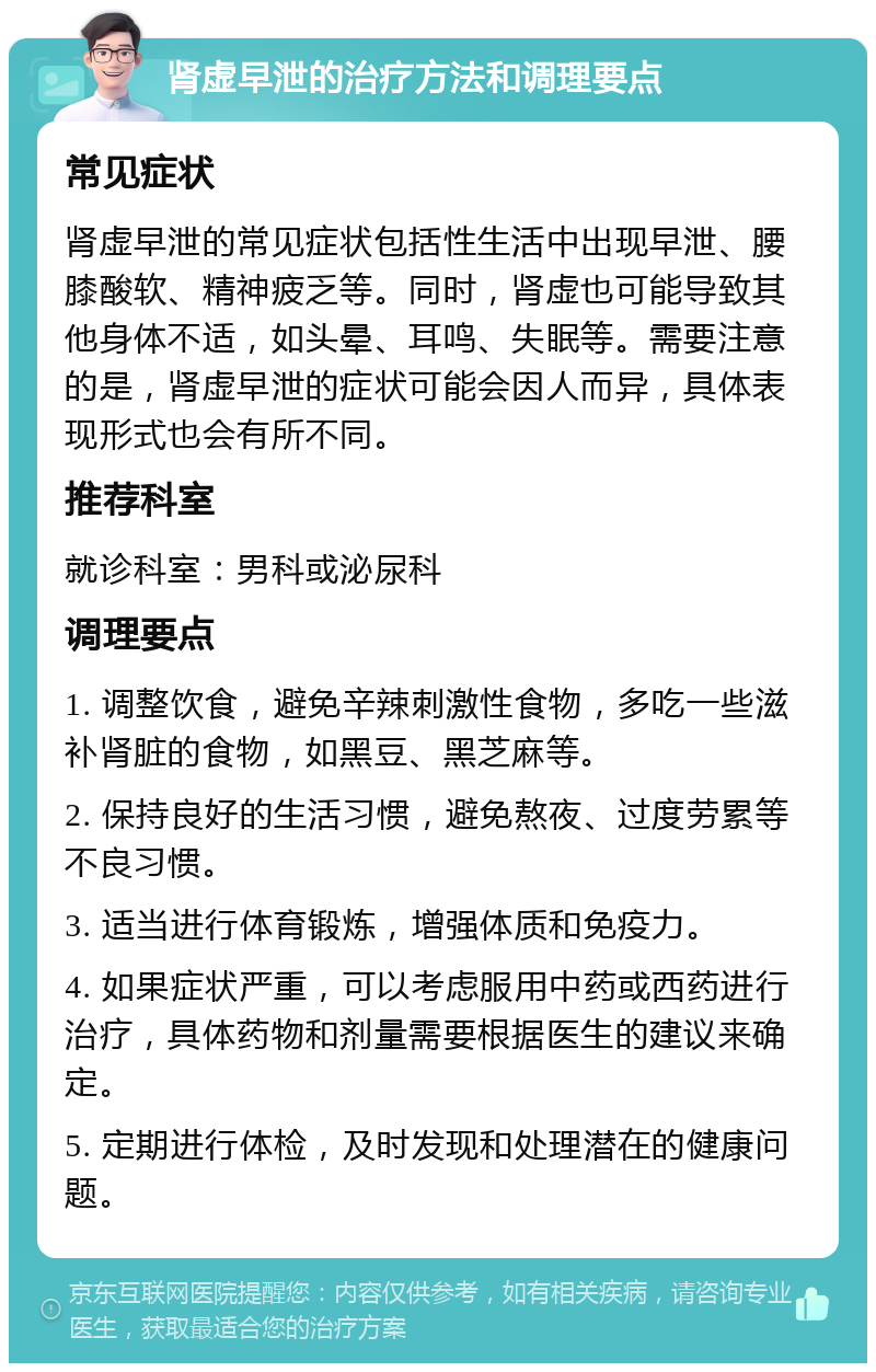 肾虚早泄的治疗方法和调理要点 常见症状 肾虚早泄的常见症状包括性生活中出现早泄、腰膝酸软、精神疲乏等。同时，肾虚也可能导致其他身体不适，如头晕、耳鸣、失眠等。需要注意的是，肾虚早泄的症状可能会因人而异，具体表现形式也会有所不同。 推荐科室 就诊科室：男科或泌尿科 调理要点 1. 调整饮食，避免辛辣刺激性食物，多吃一些滋补肾脏的食物，如黑豆、黑芝麻等。 2. 保持良好的生活习惯，避免熬夜、过度劳累等不良习惯。 3. 适当进行体育锻炼，增强体质和免疫力。 4. 如果症状严重，可以考虑服用中药或西药进行治疗，具体药物和剂量需要根据医生的建议来确定。 5. 定期进行体检，及时发现和处理潜在的健康问题。