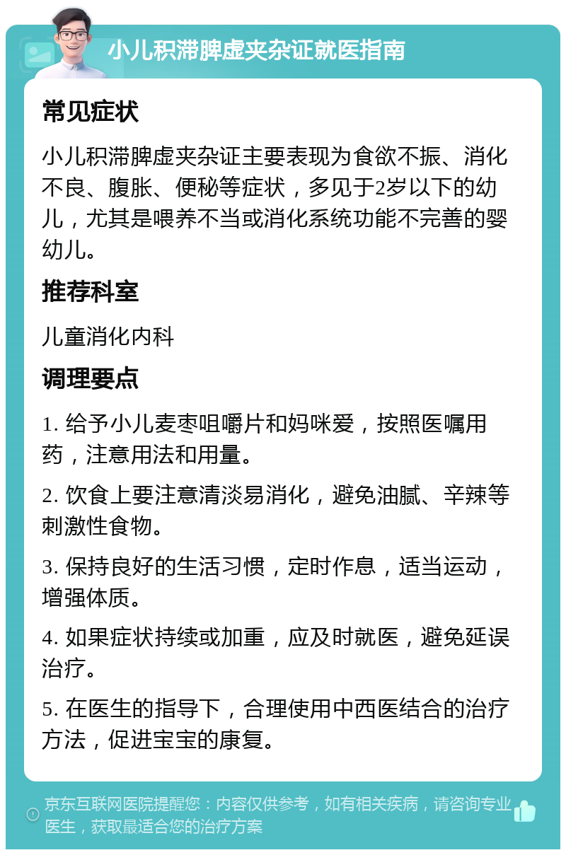 小儿积滞脾虚夹杂证就医指南 常见症状 小儿积滞脾虚夹杂证主要表现为食欲不振、消化不良、腹胀、便秘等症状，多见于2岁以下的幼儿，尤其是喂养不当或消化系统功能不完善的婴幼儿。 推荐科室 儿童消化内科 调理要点 1. 给予小儿麦枣咀嚼片和妈咪爱，按照医嘱用药，注意用法和用量。 2. 饮食上要注意清淡易消化，避免油腻、辛辣等刺激性食物。 3. 保持良好的生活习惯，定时作息，适当运动，增强体质。 4. 如果症状持续或加重，应及时就医，避免延误治疗。 5. 在医生的指导下，合理使用中西医结合的治疗方法，促进宝宝的康复。