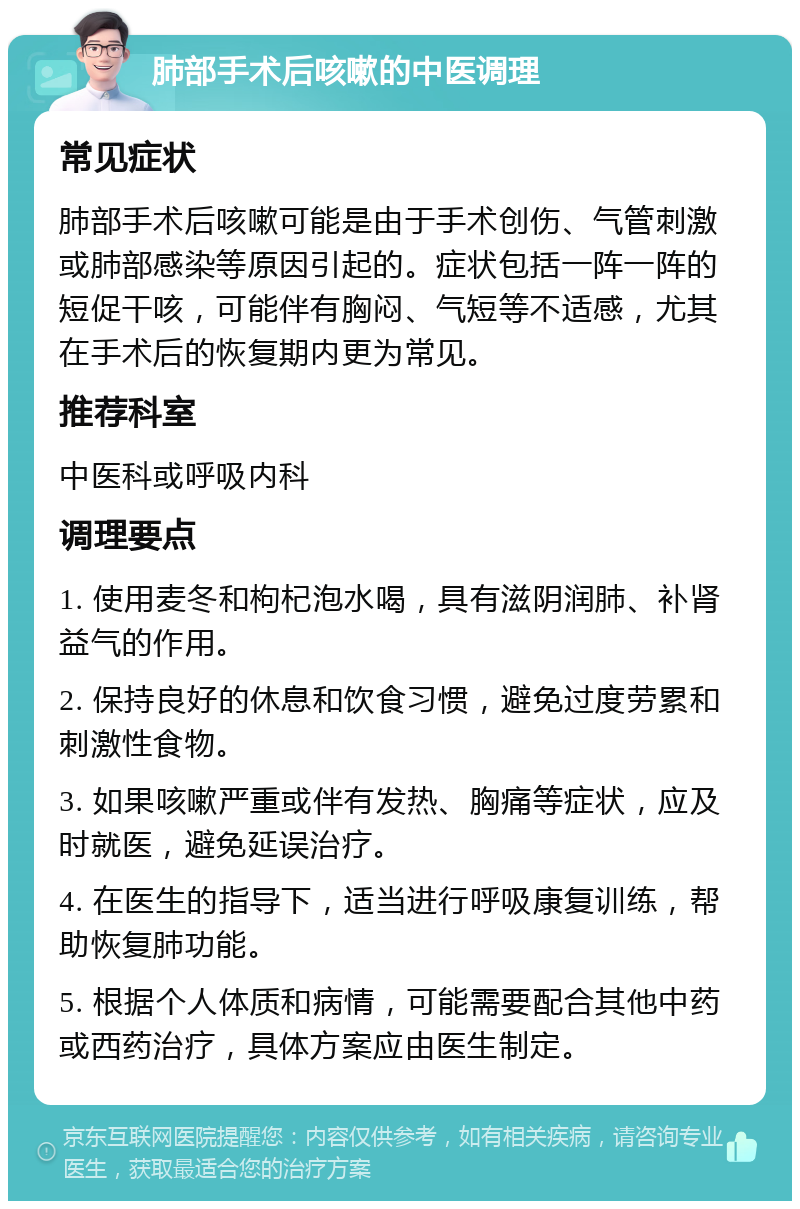 肺部手术后咳嗽的中医调理 常见症状 肺部手术后咳嗽可能是由于手术创伤、气管刺激或肺部感染等原因引起的。症状包括一阵一阵的短促干咳，可能伴有胸闷、气短等不适感，尤其在手术后的恢复期内更为常见。 推荐科室 中医科或呼吸内科 调理要点 1. 使用麦冬和枸杞泡水喝，具有滋阴润肺、补肾益气的作用。 2. 保持良好的休息和饮食习惯，避免过度劳累和刺激性食物。 3. 如果咳嗽严重或伴有发热、胸痛等症状，应及时就医，避免延误治疗。 4. 在医生的指导下，适当进行呼吸康复训练，帮助恢复肺功能。 5. 根据个人体质和病情，可能需要配合其他中药或西药治疗，具体方案应由医生制定。