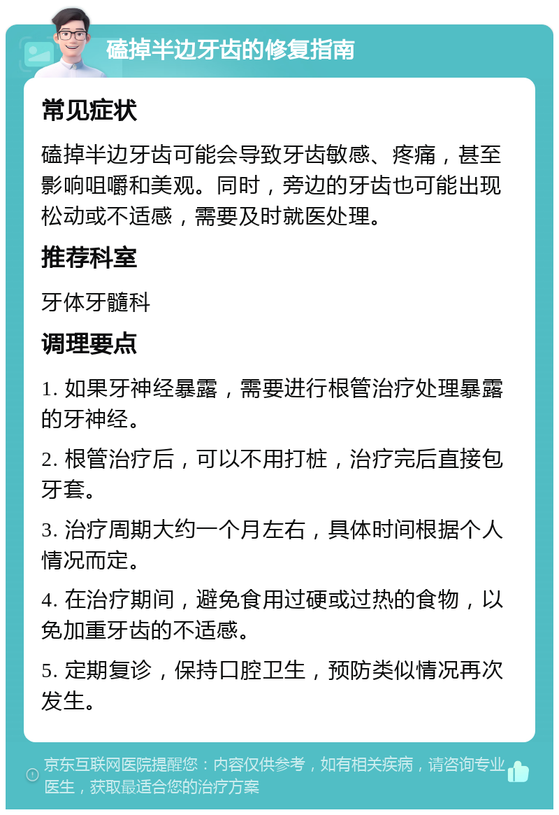 磕掉半边牙齿的修复指南 常见症状 磕掉半边牙齿可能会导致牙齿敏感、疼痛，甚至影响咀嚼和美观。同时，旁边的牙齿也可能出现松动或不适感，需要及时就医处理。 推荐科室 牙体牙髓科 调理要点 1. 如果牙神经暴露，需要进行根管治疗处理暴露的牙神经。 2. 根管治疗后，可以不用打桩，治疗完后直接包牙套。 3. 治疗周期大约一个月左右，具体时间根据个人情况而定。 4. 在治疗期间，避免食用过硬或过热的食物，以免加重牙齿的不适感。 5. 定期复诊，保持口腔卫生，预防类似情况再次发生。