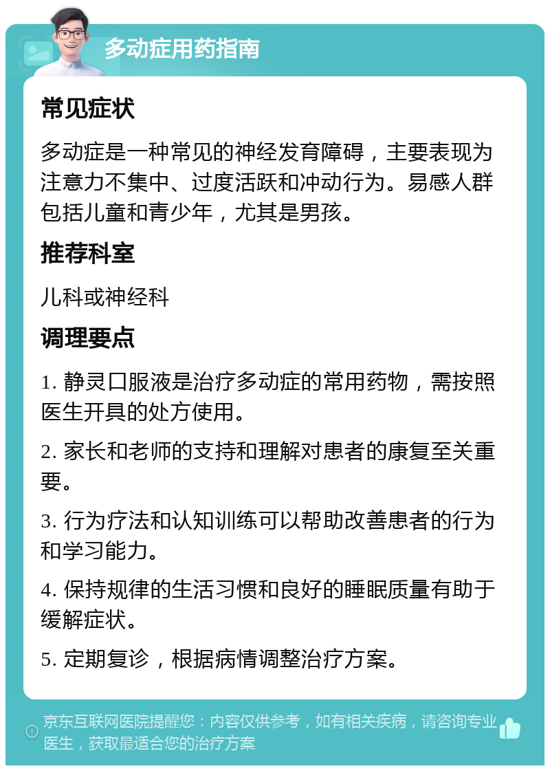 多动症用药指南 常见症状 多动症是一种常见的神经发育障碍，主要表现为注意力不集中、过度活跃和冲动行为。易感人群包括儿童和青少年，尤其是男孩。 推荐科室 儿科或神经科 调理要点 1. 静灵口服液是治疗多动症的常用药物，需按照医生开具的处方使用。 2. 家长和老师的支持和理解对患者的康复至关重要。 3. 行为疗法和认知训练可以帮助改善患者的行为和学习能力。 4. 保持规律的生活习惯和良好的睡眠质量有助于缓解症状。 5. 定期复诊，根据病情调整治疗方案。