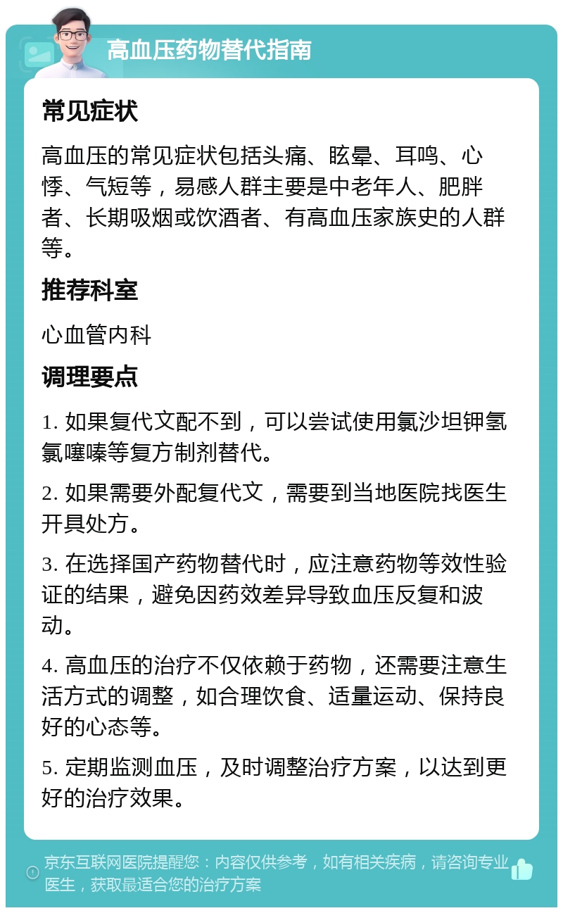 高血压药物替代指南 常见症状 高血压的常见症状包括头痛、眩晕、耳鸣、心悸、气短等，易感人群主要是中老年人、肥胖者、长期吸烟或饮酒者、有高血压家族史的人群等。 推荐科室 心血管内科 调理要点 1. 如果复代文配不到，可以尝试使用氯沙坦钾氢氯噻嗪等复方制剂替代。 2. 如果需要外配复代文，需要到当地医院找医生开具处方。 3. 在选择国产药物替代时，应注意药物等效性验证的结果，避免因药效差异导致血压反复和波动。 4. 高血压的治疗不仅依赖于药物，还需要注意生活方式的调整，如合理饮食、适量运动、保持良好的心态等。 5. 定期监测血压，及时调整治疗方案，以达到更好的治疗效果。