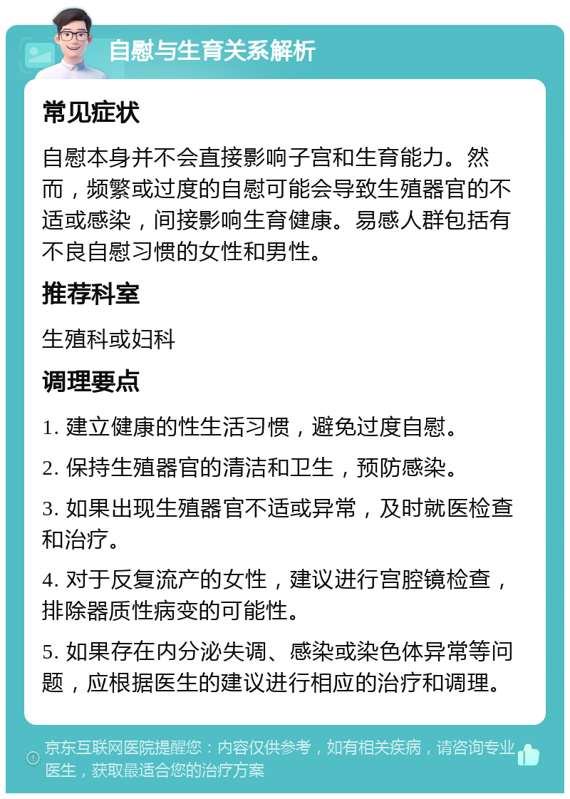 自慰与生育关系解析 常见症状 自慰本身并不会直接影响子宫和生育能力。然而，频繁或过度的自慰可能会导致生殖器官的不适或感染，间接影响生育健康。易感人群包括有不良自慰习惯的女性和男性。 推荐科室 生殖科或妇科 调理要点 1. 建立健康的性生活习惯，避免过度自慰。 2. 保持生殖器官的清洁和卫生，预防感染。 3. 如果出现生殖器官不适或异常，及时就医检查和治疗。 4. 对于反复流产的女性，建议进行宫腔镜检查，排除器质性病变的可能性。 5. 如果存在内分泌失调、感染或染色体异常等问题，应根据医生的建议进行相应的治疗和调理。