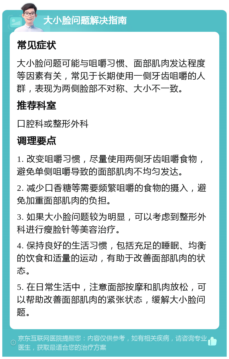 大小脸问题解决指南 常见症状 大小脸问题可能与咀嚼习惯、面部肌肉发达程度等因素有关，常见于长期使用一侧牙齿咀嚼的人群，表现为两侧脸部不对称、大小不一致。 推荐科室 口腔科或整形外科 调理要点 1. 改变咀嚼习惯，尽量使用两侧牙齿咀嚼食物，避免单侧咀嚼导致的面部肌肉不均匀发达。 2. 减少口香糖等需要频繁咀嚼的食物的摄入，避免加重面部肌肉的负担。 3. 如果大小脸问题较为明显，可以考虑到整形外科进行瘦脸针等美容治疗。 4. 保持良好的生活习惯，包括充足的睡眠、均衡的饮食和适量的运动，有助于改善面部肌肉的状态。 5. 在日常生活中，注意面部按摩和肌肉放松，可以帮助改善面部肌肉的紧张状态，缓解大小脸问题。