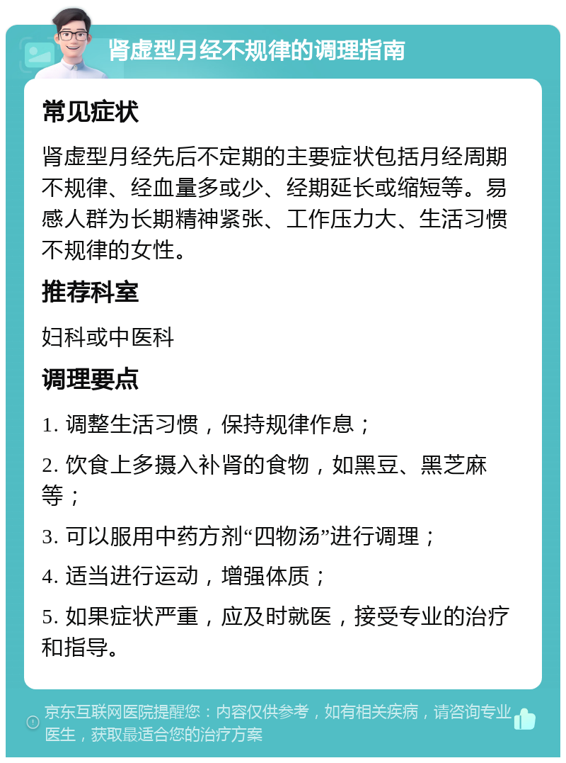 肾虚型月经不规律的调理指南 常见症状 肾虚型月经先后不定期的主要症状包括月经周期不规律、经血量多或少、经期延长或缩短等。易感人群为长期精神紧张、工作压力大、生活习惯不规律的女性。 推荐科室 妇科或中医科 调理要点 1. 调整生活习惯，保持规律作息； 2. 饮食上多摄入补肾的食物，如黑豆、黑芝麻等； 3. 可以服用中药方剂“四物汤”进行调理； 4. 适当进行运动，增强体质； 5. 如果症状严重，应及时就医，接受专业的治疗和指导。