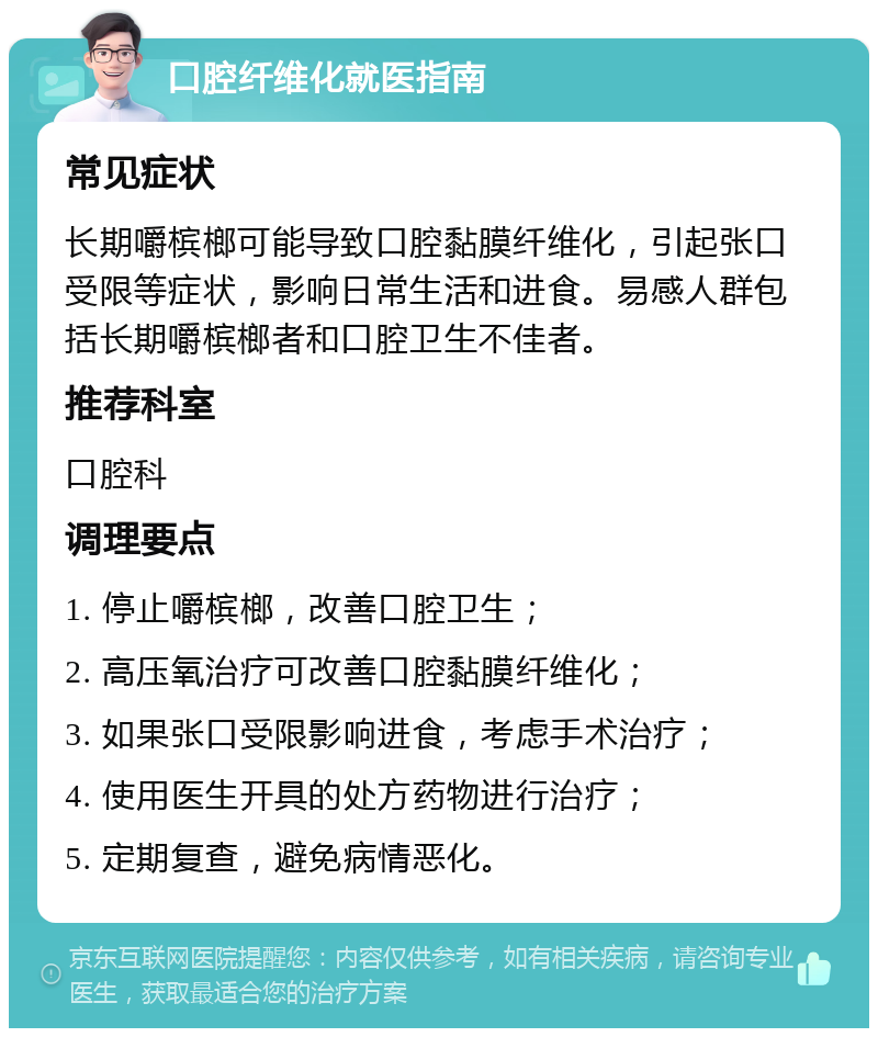 口腔纤维化就医指南 常见症状 长期嚼槟榔可能导致口腔黏膜纤维化，引起张口受限等症状，影响日常生活和进食。易感人群包括长期嚼槟榔者和口腔卫生不佳者。 推荐科室 口腔科 调理要点 1. 停止嚼槟榔，改善口腔卫生； 2. 高压氧治疗可改善口腔黏膜纤维化； 3. 如果张口受限影响进食，考虑手术治疗； 4. 使用医生开具的处方药物进行治疗； 5. 定期复查，避免病情恶化。