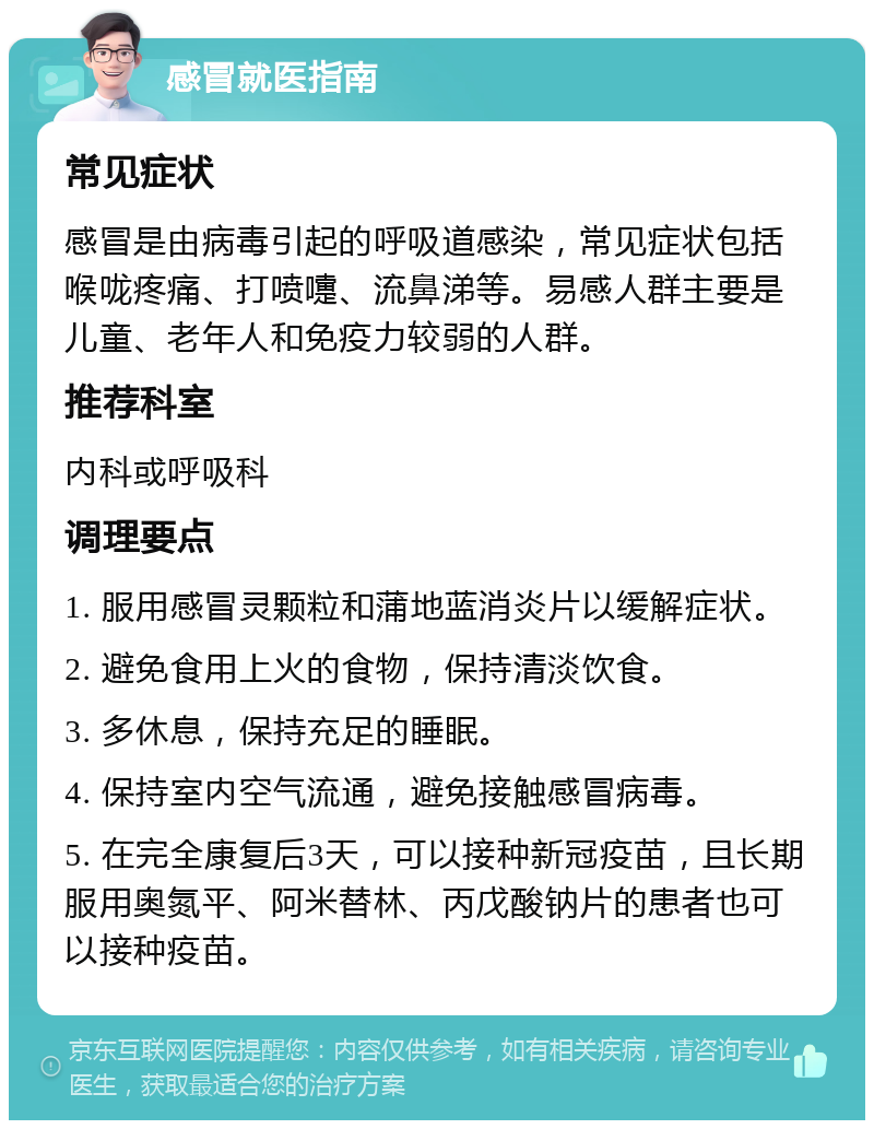 感冒就医指南 常见症状 感冒是由病毒引起的呼吸道感染，常见症状包括喉咙疼痛、打喷嚏、流鼻涕等。易感人群主要是儿童、老年人和免疫力较弱的人群。 推荐科室 内科或呼吸科 调理要点 1. 服用感冒灵颗粒和蒲地蓝消炎片以缓解症状。 2. 避免食用上火的食物，保持清淡饮食。 3. 多休息，保持充足的睡眠。 4. 保持室内空气流通，避免接触感冒病毒。 5. 在完全康复后3天，可以接种新冠疫苗，且长期服用奥氮平、阿米替林、丙戊酸钠片的患者也可以接种疫苗。