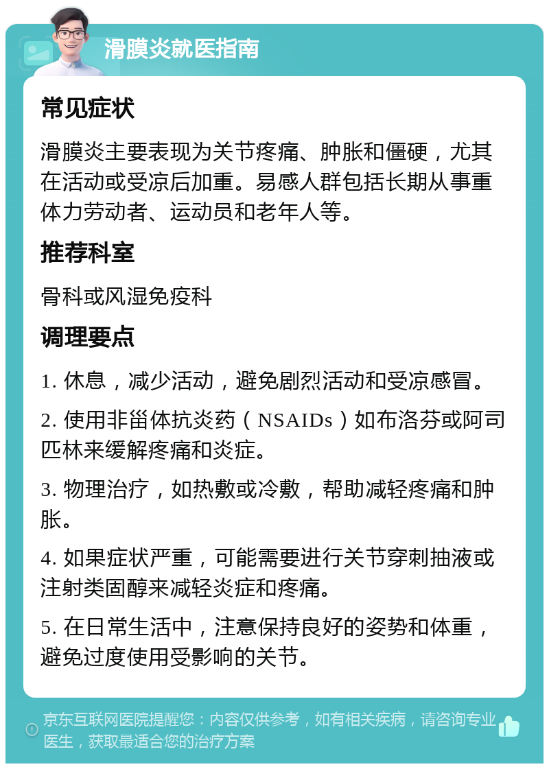 滑膜炎就医指南 常见症状 滑膜炎主要表现为关节疼痛、肿胀和僵硬，尤其在活动或受凉后加重。易感人群包括长期从事重体力劳动者、运动员和老年人等。 推荐科室 骨科或风湿免疫科 调理要点 1. 休息，减少活动，避免剧烈活动和受凉感冒。 2. 使用非甾体抗炎药（NSAIDs）如布洛芬或阿司匹林来缓解疼痛和炎症。 3. 物理治疗，如热敷或冷敷，帮助减轻疼痛和肿胀。 4. 如果症状严重，可能需要进行关节穿刺抽液或注射类固醇来减轻炎症和疼痛。 5. 在日常生活中，注意保持良好的姿势和体重，避免过度使用受影响的关节。