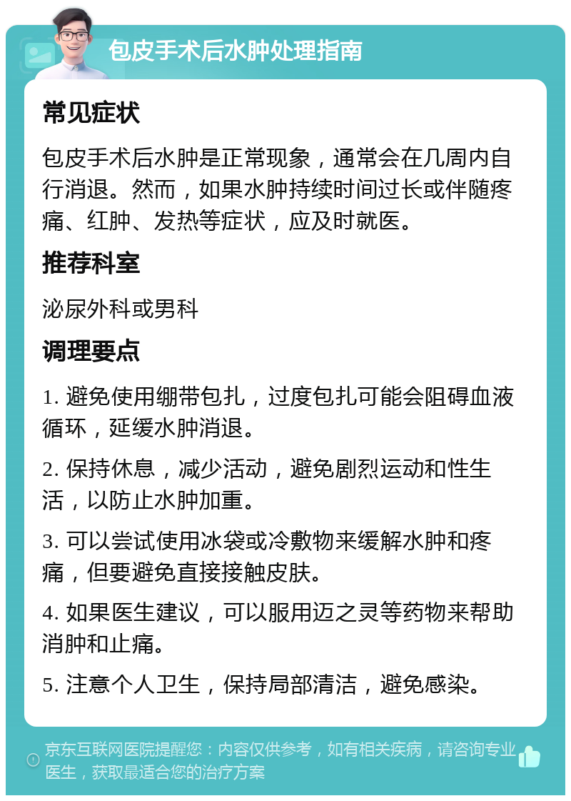 包皮手术后水肿处理指南 常见症状 包皮手术后水肿是正常现象，通常会在几周内自行消退。然而，如果水肿持续时间过长或伴随疼痛、红肿、发热等症状，应及时就医。 推荐科室 泌尿外科或男科 调理要点 1. 避免使用绷带包扎，过度包扎可能会阻碍血液循环，延缓水肿消退。 2. 保持休息，减少活动，避免剧烈运动和性生活，以防止水肿加重。 3. 可以尝试使用冰袋或冷敷物来缓解水肿和疼痛，但要避免直接接触皮肤。 4. 如果医生建议，可以服用迈之灵等药物来帮助消肿和止痛。 5. 注意个人卫生，保持局部清洁，避免感染。