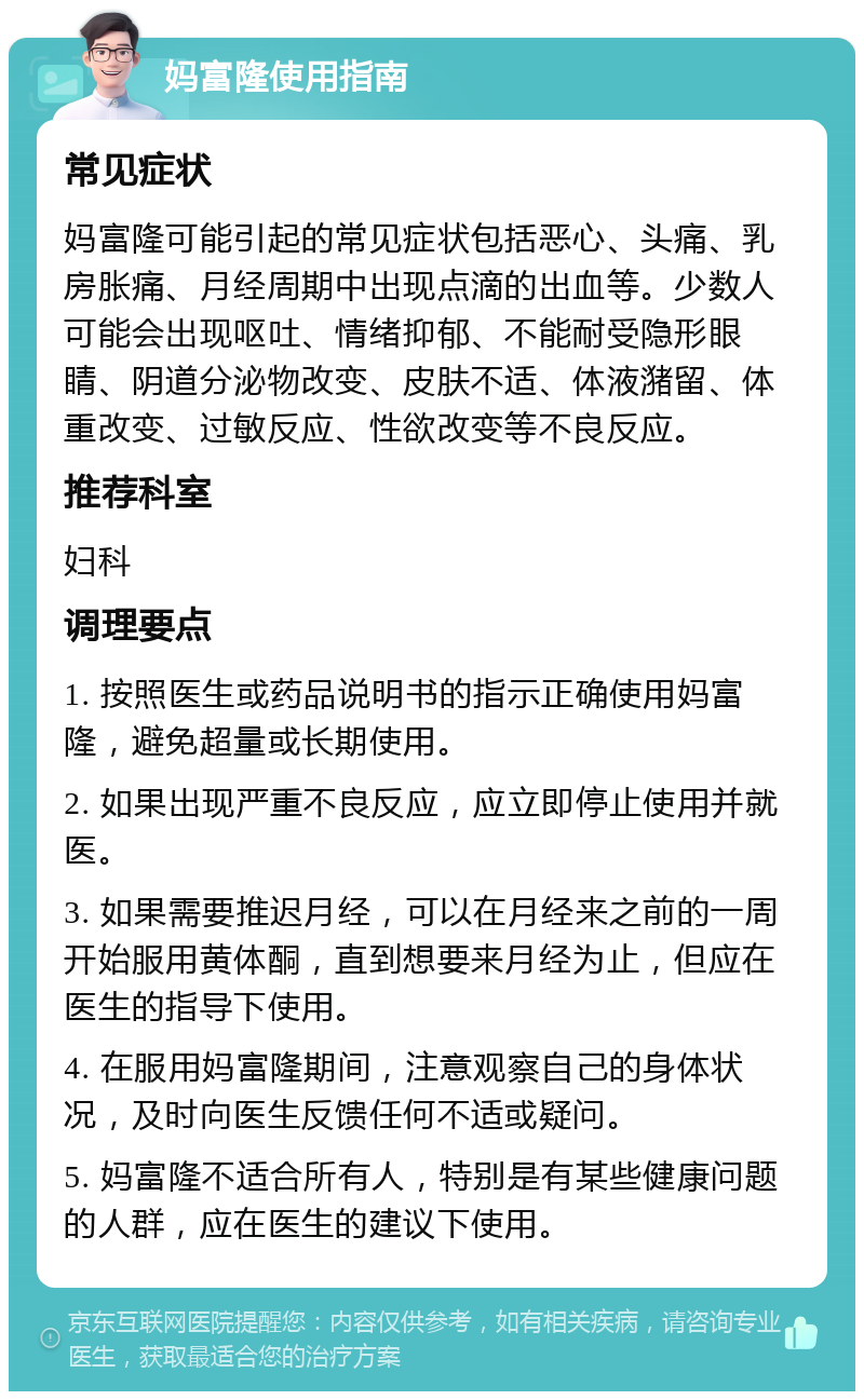 妈富隆使用指南 常见症状 妈富隆可能引起的常见症状包括恶心、头痛、乳房胀痛、月经周期中出现点滴的出血等。少数人可能会出现呕吐、情绪抑郁、不能耐受隐形眼睛、阴道分泌物改变、皮肤不适、体液潴留、体重改变、过敏反应、性欲改变等不良反应。 推荐科室 妇科 调理要点 1. 按照医生或药品说明书的指示正确使用妈富隆，避免超量或长期使用。 2. 如果出现严重不良反应，应立即停止使用并就医。 3. 如果需要推迟月经，可以在月经来之前的一周开始服用黄体酮，直到想要来月经为止，但应在医生的指导下使用。 4. 在服用妈富隆期间，注意观察自己的身体状况，及时向医生反馈任何不适或疑问。 5. 妈富隆不适合所有人，特别是有某些健康问题的人群，应在医生的建议下使用。