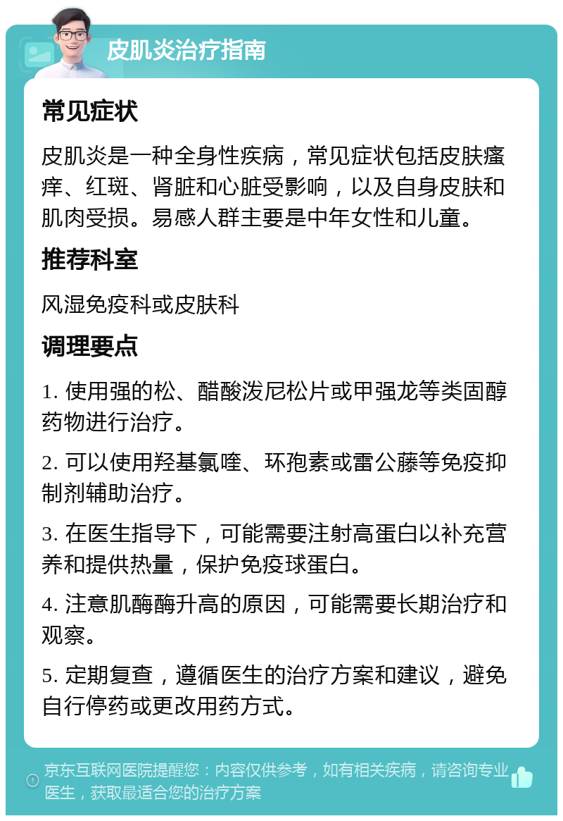 皮肌炎治疗指南 常见症状 皮肌炎是一种全身性疾病，常见症状包括皮肤瘙痒、红斑、肾脏和心脏受影响，以及自身皮肤和肌肉受损。易感人群主要是中年女性和儿童。 推荐科室 风湿免疫科或皮肤科 调理要点 1. 使用强的松、醋酸泼尼松片或甲强龙等类固醇药物进行治疗。 2. 可以使用羟基氯喹、环孢素或雷公藤等免疫抑制剂辅助治疗。 3. 在医生指导下，可能需要注射高蛋白以补充营养和提供热量，保护免疫球蛋白。 4. 注意肌酶酶升高的原因，可能需要长期治疗和观察。 5. 定期复查，遵循医生的治疗方案和建议，避免自行停药或更改用药方式。