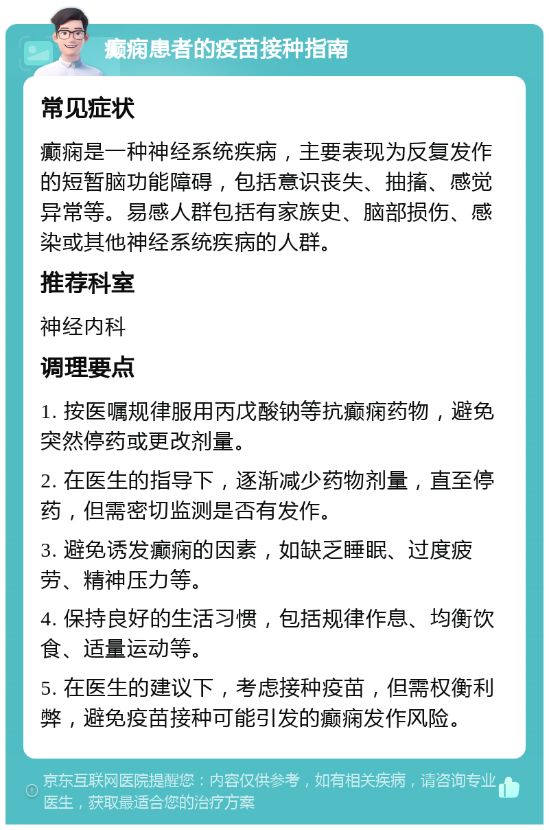 癫痫患者的疫苗接种指南 常见症状 癫痫是一种神经系统疾病，主要表现为反复发作的短暂脑功能障碍，包括意识丧失、抽搐、感觉异常等。易感人群包括有家族史、脑部损伤、感染或其他神经系统疾病的人群。 推荐科室 神经内科 调理要点 1. 按医嘱规律服用丙戊酸钠等抗癫痫药物，避免突然停药或更改剂量。 2. 在医生的指导下，逐渐减少药物剂量，直至停药，但需密切监测是否有发作。 3. 避免诱发癫痫的因素，如缺乏睡眠、过度疲劳、精神压力等。 4. 保持良好的生活习惯，包括规律作息、均衡饮食、适量运动等。 5. 在医生的建议下，考虑接种疫苗，但需权衡利弊，避免疫苗接种可能引发的癫痫发作风险。