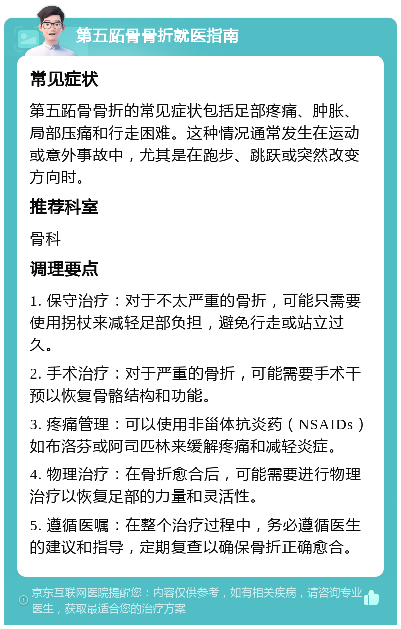 第五跖骨骨折就医指南 常见症状 第五跖骨骨折的常见症状包括足部疼痛、肿胀、局部压痛和行走困难。这种情况通常发生在运动或意外事故中，尤其是在跑步、跳跃或突然改变方向时。 推荐科室 骨科 调理要点 1. 保守治疗：对于不太严重的骨折，可能只需要使用拐杖来减轻足部负担，避免行走或站立过久。 2. 手术治疗：对于严重的骨折，可能需要手术干预以恢复骨骼结构和功能。 3. 疼痛管理：可以使用非甾体抗炎药（NSAIDs）如布洛芬或阿司匹林来缓解疼痛和减轻炎症。 4. 物理治疗：在骨折愈合后，可能需要进行物理治疗以恢复足部的力量和灵活性。 5. 遵循医嘱：在整个治疗过程中，务必遵循医生的建议和指导，定期复查以确保骨折正确愈合。