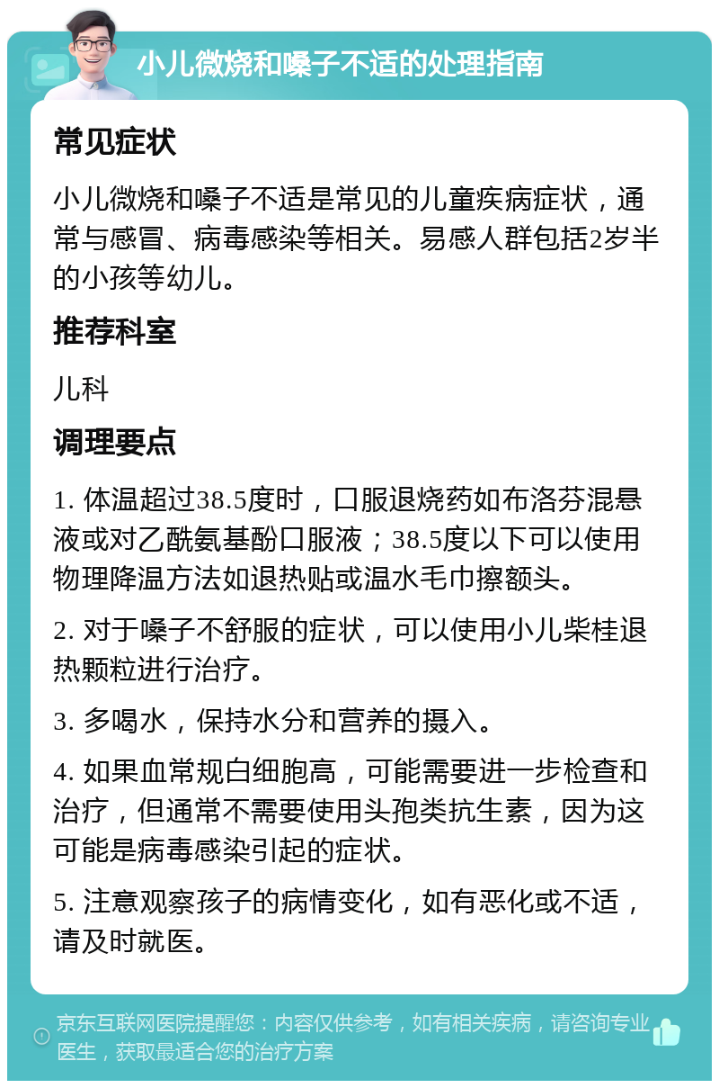 小儿微烧和嗓子不适的处理指南 常见症状 小儿微烧和嗓子不适是常见的儿童疾病症状，通常与感冒、病毒感染等相关。易感人群包括2岁半的小孩等幼儿。 推荐科室 儿科 调理要点 1. 体温超过38.5度时，口服退烧药如布洛芬混悬液或对乙酰氨基酚口服液；38.5度以下可以使用物理降温方法如退热贴或温水毛巾擦额头。 2. 对于嗓子不舒服的症状，可以使用小儿柴桂退热颗粒进行治疗。 3. 多喝水，保持水分和营养的摄入。 4. 如果血常规白细胞高，可能需要进一步检查和治疗，但通常不需要使用头孢类抗生素，因为这可能是病毒感染引起的症状。 5. 注意观察孩子的病情变化，如有恶化或不适，请及时就医。