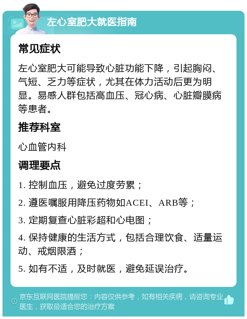 左心室肥大就医指南 常见症状 左心室肥大可能导致心脏功能下降，引起胸闷、气短、乏力等症状，尤其在体力活动后更为明显。易感人群包括高血压、冠心病、心脏瓣膜病等患者。 推荐科室 心血管内科 调理要点 1. 控制血压，避免过度劳累； 2. 遵医嘱服用降压药物如ACEI、ARB等； 3. 定期复查心脏彩超和心电图； 4. 保持健康的生活方式，包括合理饮食、适量运动、戒烟限酒； 5. 如有不适，及时就医，避免延误治疗。