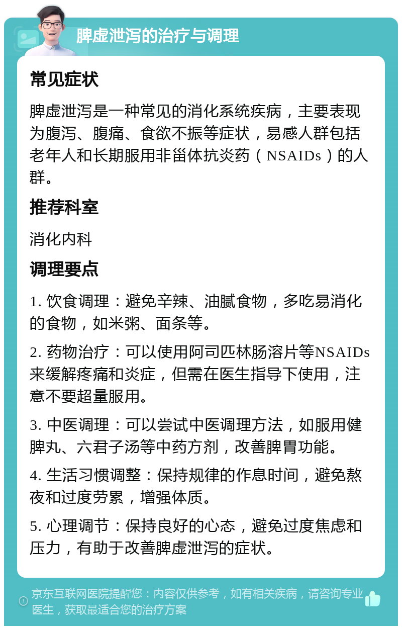 脾虚泄泻的治疗与调理 常见症状 脾虚泄泻是一种常见的消化系统疾病，主要表现为腹泻、腹痛、食欲不振等症状，易感人群包括老年人和长期服用非甾体抗炎药（NSAIDs）的人群。 推荐科室 消化内科 调理要点 1. 饮食调理：避免辛辣、油腻食物，多吃易消化的食物，如米粥、面条等。 2. 药物治疗：可以使用阿司匹林肠溶片等NSAIDs来缓解疼痛和炎症，但需在医生指导下使用，注意不要超量服用。 3. 中医调理：可以尝试中医调理方法，如服用健脾丸、六君子汤等中药方剂，改善脾胃功能。 4. 生活习惯调整：保持规律的作息时间，避免熬夜和过度劳累，增强体质。 5. 心理调节：保持良好的心态，避免过度焦虑和压力，有助于改善脾虚泄泻的症状。