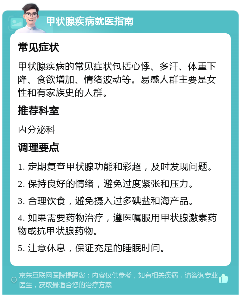 甲状腺疾病就医指南 常见症状 甲状腺疾病的常见症状包括心悸、多汗、体重下降、食欲增加、情绪波动等。易感人群主要是女性和有家族史的人群。 推荐科室 内分泌科 调理要点 1. 定期复查甲状腺功能和彩超，及时发现问题。 2. 保持良好的情绪，避免过度紧张和压力。 3. 合理饮食，避免摄入过多碘盐和海产品。 4. 如果需要药物治疗，遵医嘱服用甲状腺激素药物或抗甲状腺药物。 5. 注意休息，保证充足的睡眠时间。