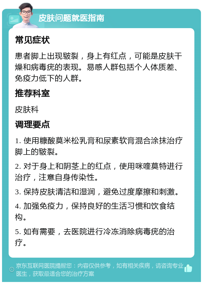 皮肤问题就医指南 常见症状 患者脚上出现皲裂，身上有红点，可能是皮肤干燥和病毒疣的表现。易感人群包括个人体质差、免疫力低下的人群。 推荐科室 皮肤科 调理要点 1. 使用糠酸莫米松乳膏和尿素软膏混合涂抹治疗脚上的皲裂。 2. 对于身上和阴茎上的红点，使用咪喹莫特进行治疗，注意自身传染性。 3. 保持皮肤清洁和湿润，避免过度摩擦和刺激。 4. 加强免疫力，保持良好的生活习惯和饮食结构。 5. 如有需要，去医院进行冷冻消除病毒疣的治疗。