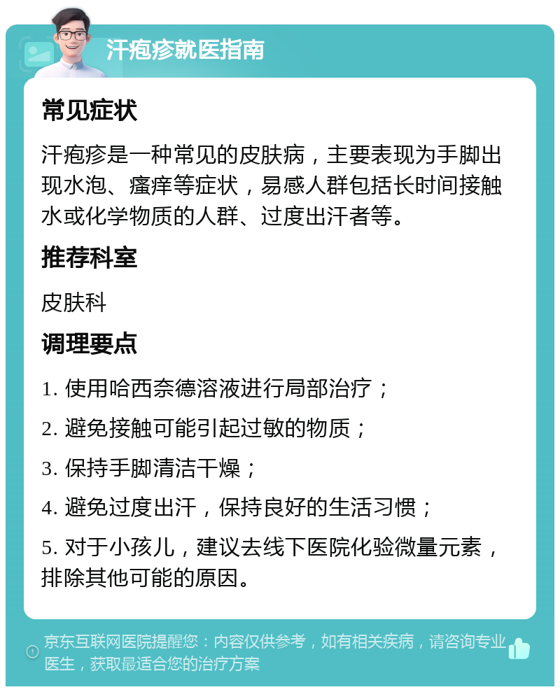 汗疱疹就医指南 常见症状 汗疱疹是一种常见的皮肤病，主要表现为手脚出现水泡、瘙痒等症状，易感人群包括长时间接触水或化学物质的人群、过度出汗者等。 推荐科室 皮肤科 调理要点 1. 使用哈西奈德溶液进行局部治疗； 2. 避免接触可能引起过敏的物质； 3. 保持手脚清洁干燥； 4. 避免过度出汗，保持良好的生活习惯； 5. 对于小孩儿，建议去线下医院化验微量元素，排除其他可能的原因。