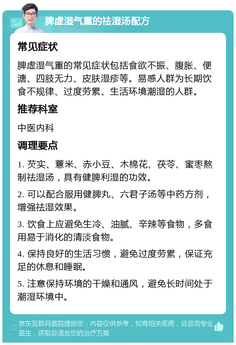 脾虚湿气重的祛湿汤配方 常见症状 脾虚湿气重的常见症状包括食欲不振、腹胀、便溏、四肢无力、皮肤湿疹等。易感人群为长期饮食不规律、过度劳累、生活环境潮湿的人群。 推荐科室 中医内科 调理要点 1. 芡实、薏米、赤小豆、木棉花、茯苓、蜜枣熬制祛湿汤，具有健脾利湿的功效。 2. 可以配合服用健脾丸、六君子汤等中药方剂，增强祛湿效果。 3. 饮食上应避免生冷、油腻、辛辣等食物，多食用易于消化的清淡食物。 4. 保持良好的生活习惯，避免过度劳累，保证充足的休息和睡眠。 5. 注意保持环境的干燥和通风，避免长时间处于潮湿环境中。