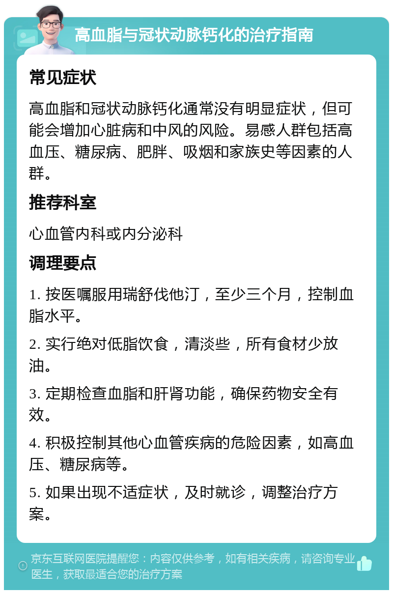 高血脂与冠状动脉钙化的治疗指南 常见症状 高血脂和冠状动脉钙化通常没有明显症状，但可能会增加心脏病和中风的风险。易感人群包括高血压、糖尿病、肥胖、吸烟和家族史等因素的人群。 推荐科室 心血管内科或内分泌科 调理要点 1. 按医嘱服用瑞舒伐他汀，至少三个月，控制血脂水平。 2. 实行绝对低脂饮食，清淡些，所有食材少放油。 3. 定期检查血脂和肝肾功能，确保药物安全有效。 4. 积极控制其他心血管疾病的危险因素，如高血压、糖尿病等。 5. 如果出现不适症状，及时就诊，调整治疗方案。