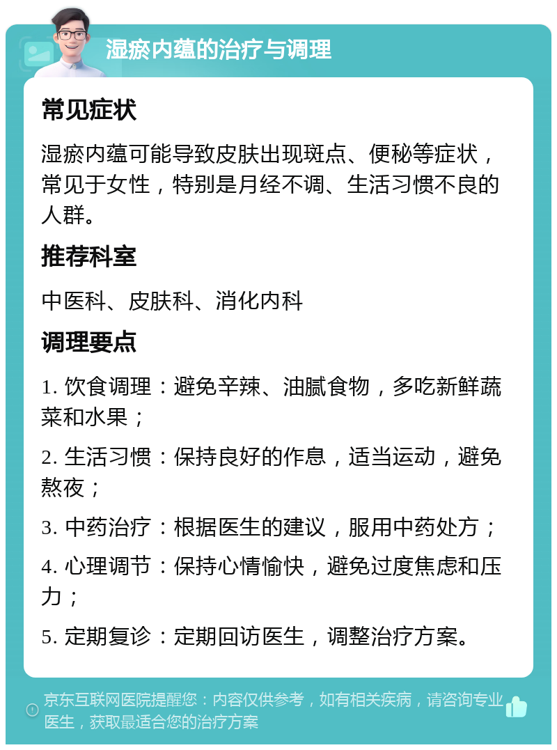 湿瘀内蕴的治疗与调理 常见症状 湿瘀内蕴可能导致皮肤出现斑点、便秘等症状，常见于女性，特别是月经不调、生活习惯不良的人群。 推荐科室 中医科、皮肤科、消化内科 调理要点 1. 饮食调理：避免辛辣、油腻食物，多吃新鲜蔬菜和水果； 2. 生活习惯：保持良好的作息，适当运动，避免熬夜； 3. 中药治疗：根据医生的建议，服用中药处方； 4. 心理调节：保持心情愉快，避免过度焦虑和压力； 5. 定期复诊：定期回访医生，调整治疗方案。