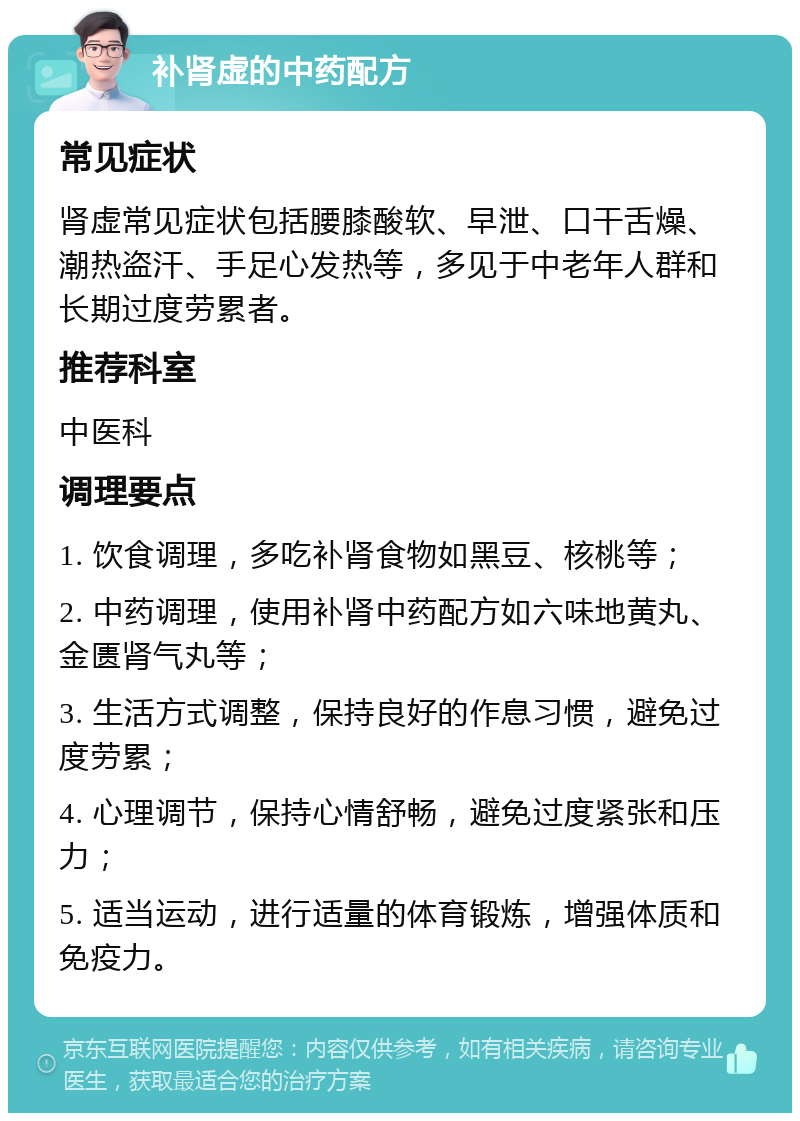 补肾虚的中药配方 常见症状 肾虚常见症状包括腰膝酸软、早泄、口干舌燥、潮热盗汗、手足心发热等，多见于中老年人群和长期过度劳累者。 推荐科室 中医科 调理要点 1. 饮食调理，多吃补肾食物如黑豆、核桃等； 2. 中药调理，使用补肾中药配方如六味地黄丸、金匮肾气丸等； 3. 生活方式调整，保持良好的作息习惯，避免过度劳累； 4. 心理调节，保持心情舒畅，避免过度紧张和压力； 5. 适当运动，进行适量的体育锻炼，增强体质和免疫力。